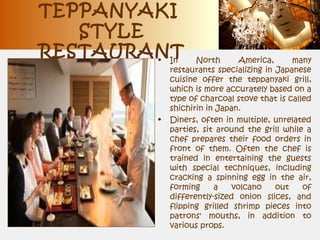TEPPANYAKI
STYLE
RESTAURANT• In North America, many
restaurants specializing in Japanese
cuisine offer the teppanyaki grill,
which is more accurately based on a
type of charcoal stove that is called
shichirin in Japan.
• Diners, often in multiple, unrelated
parties, sit around the grill while a
chef prepares their food orders in
front of them. Often the chef is
trained in entertaining the guests
with special techniques, including
cracking a spinning egg in the air,
forming a volcano out of
differently-sized onion slices, and
flipping grilled shrimp pieces into
patrons' mouths, in addition to
various props.
 