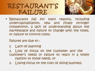 RESTAURANT’S
FAILURE
• Restaurants fail for many reasons, including
undercapitalization, new and finally stronger
competition, a lack of understanding about the
marketplace and failure to change with the times,
or failure to control costs.
Failures are due to :
1. Lack of planning
2. Loss of focus on the customer and the
customer’s needs or failure to react in a timely
fashion to those needs, or
3. Losing focus on the cost of doing business.
 