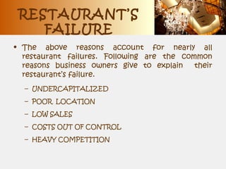 RESTAURANT’S
FAILURE
• The above reasons account for nearly all
restaurant failures. Following are the common
reasons business owners give to explain their
restaurant’s failure.
– UNDERCAPITALIZED
– POOR LOCATION
– LOW SALES
– COSTS OUT OF CONTROL
– HEAVY COMPETITION
 