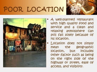 POOR LOCATION
• A well-planned restaurant
with high quality food and
service and a clean and
relaxing atmosphere can
still fail solely because of
its location.
• Location does not simply
mean the geographic
location, but includes
other factor such as being
on the right side of the
highway or street, ease of
access, and visibility.
 