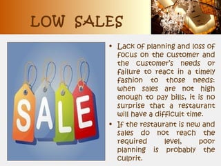 LOW SALES
• Lack of planning and loss of
focus on the customer and
the customer’s needs or
failure to react in a timely
fashion to those needs:
when sales are not high
enough to pay bills, it is no
surprise that a restaurant
will have a difficult time.
• If the restaurant is new and
sales do not reach the
required level, poor
planning is probably the
culprit.
 