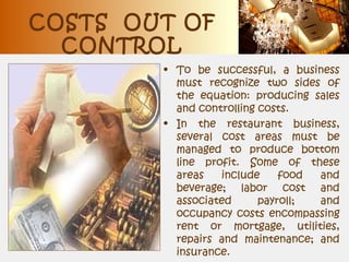 COSTS OUT OF
CONTROL
• To be successful, a business
must recognize two sides of
the equation: producing sales
and controlling costs.
• In the restaurant business,
several cost areas must be
managed to produce bottom
line profit. Some of these
areas include food and
beverage; labor cost and
associated payroll; and
occupancy costs encompassing
rent or mortgage, utilities,
repairs and maintenance; and
insurance.
 