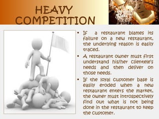 HEAVY
COMPETITION
• If a restaurant blames its
failure on a new restaurant,
the underlying reason is easily
traced.
• A restaurant owner must first
understand his/her clientele’s
needs and then deliver on
those needs.
• If the loyal customer base is
easily eroded when a new
restaurant enters the market,
the owner must introspectively
find out what is not being
done in the restaurant to keep
the customer.
 