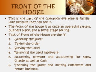 FRONT OF THE
HOUSE
• This is the part of the operation everyone is familiar
with because they can see it.
• The front of the house is at once an operating system,
business place, and a social stage setting.
• Task of Front of the House are the ff:
1. Greeting the guest
2. Taking the order
3. Serving the food
4. Removing the used tableware
5. Accepting payment and accounting for sales,
charge as well as cash
6. Thanking the guest and inviting comments and
return business.
 