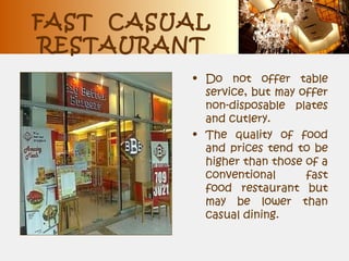 FAST CASUAL
RESTAURANT
• Do not offer table
service, but may offer
non-disposable plates
and cutlery.
• The quality of food
and prices tend to be
higher than those of a
conventional fast
food restaurant but
may be lower than
casual dining.
 