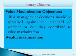 Value Maximization Objectives:
Risk management decisions should be
appraised against the standard of
whether or not they contribute to
value maximization.
Wealth maximization
Instructor- Dr.Riyaz Muhmmad 13
 