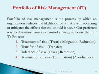 Portfolio of risk management is the process by which an
organization reduces the likelihood of a risk event occurring
or mitigates the effects that risk should it occur. Our preferred
way to determine your risk control strategy is to use the four
T’s Process:
1. Treatment of risk ( Treat) ( Mitigation, Reduction)
2. Transfer of risk (Transfer)
3. Tolerance of risk (Take) ( Retention)
4. Termination of risk (Termination) (Avoidnence)
Instructor- Dr.Riyaz Muhmmad 14
 