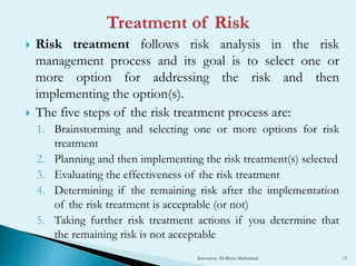  Risk treatment follows risk analysis in the risk
management process and its goal is to select one or
more option for addressing the risk and then
implementing the option(s).
 The five steps of the risk treatment process are:
1. Brainstorming and selecting one or more options for risk
treatment
2. Planning and then implementing the risk treatment(s) selected
3. Evaluating the effectiveness of the risk treatment
4. Determining if the remaining risk after the implementation
of the risk treatment is acceptable (or not)
5. Taking further risk treatment actions if you determine that
the remaining risk is not acceptable
Instructor- Dr.Riyaz Muhmmad 15
 