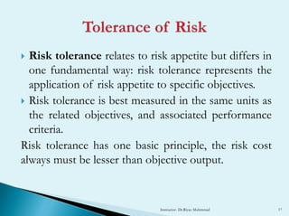  Risk tolerance relates to risk appetite but differs in
one fundamental way: risk tolerance represents the
application of risk appetite to specific objectives.
 Risk tolerance is best measured in the same units as
the related objectives, and associated performance
criteria.
Risk tolerance has one basic principle, the risk cost
always must be lesser than objective output.
Instructor- Dr.Riyaz Muhmmad 17
 