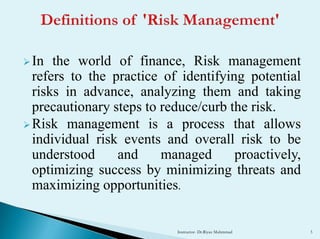In the world of finance, Risk management
refers to the practice of identifying potential
risks in advance, analyzing them and taking
precautionary steps to reduce/curb the risk.
Risk management is a process that allows
individual risk events and overall risk to be
understood and managed proactively,
optimizing success by minimizing threats and
maximizing opportunities.
Instructor- Dr.Riyaz Muhmmad 3
 