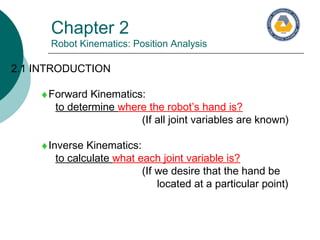 Chapter 2
Robot Kinematics: Position Analysis
2.1 INTRODUCTION
♦Forward Kinematics:
to determine where the robot’s hand is?
(If all joint variables are known)
♦Inverse Kinematics:
to calculate what each joint variable is?
(If we desire that the hand be
located at a particular point)
 