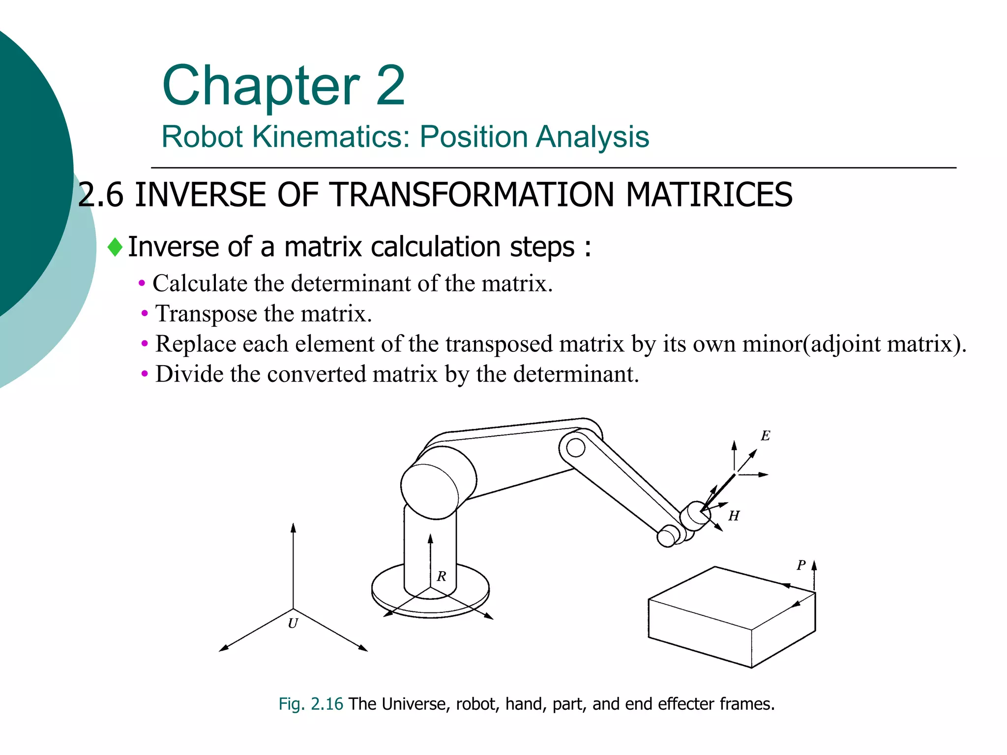 Chapter 2
Robot Kinematics: Position Analysis
2.6 INVERSE OF TRANSFORMATION MATIRICES
Fig. 2.16 The Universe, robot, hand, part, and end effecter frames.
Inverse of a matrix calculation steps :
• Calculate the determinant of the matrix.
• Transpose the matrix.
• Replace each element of the transposed matrix by its own minor(adjoint matrix).
• Divide the converted matrix by the determinant.
 