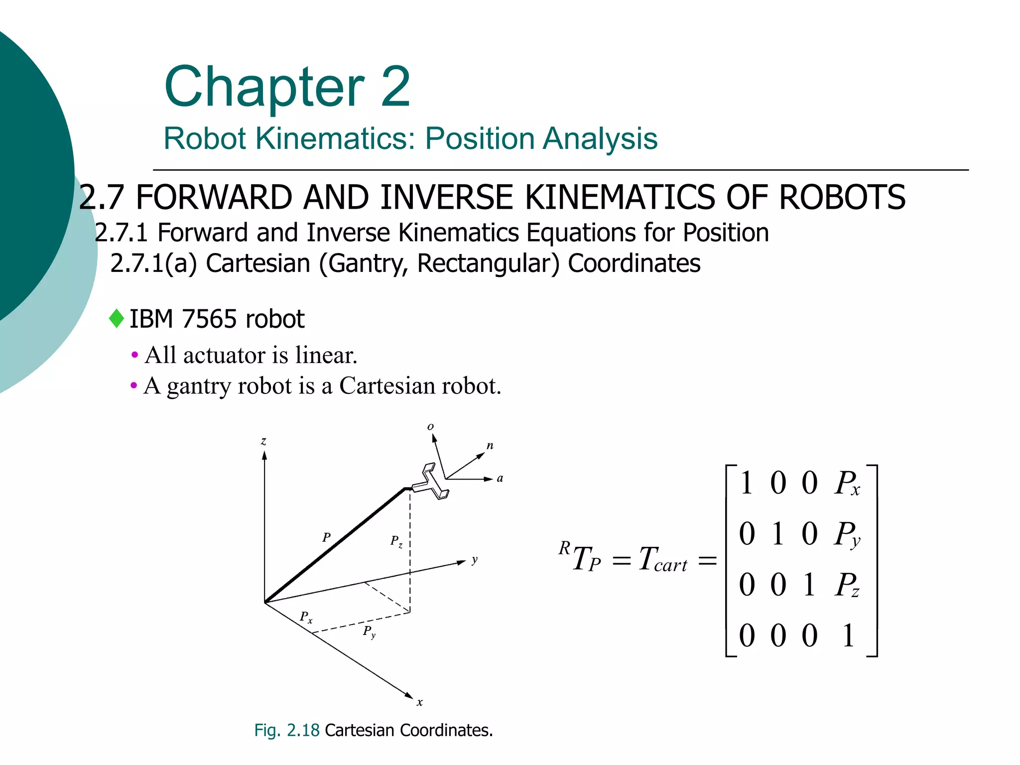 Chapter 2
Robot Kinematics: Position Analysis
2.7 FORWARD AND INVERSE KINEMATICS OF ROBOTS
2.7.1 Forward and Inverse Kinematics Equations for Position
2.7.1(a) Cartesian (Gantry, Rectangular) Coordinates
IBM 7565 robot
• All actuator is linear.
• A gantry robot is a Cartesian robot.
Fig. 2.18 Cartesian Coordinates.














1
0
0
0
1
0
0
0
1
0
0
0
1
z
y
x
cart
P
R
P
P
P
T
T
 