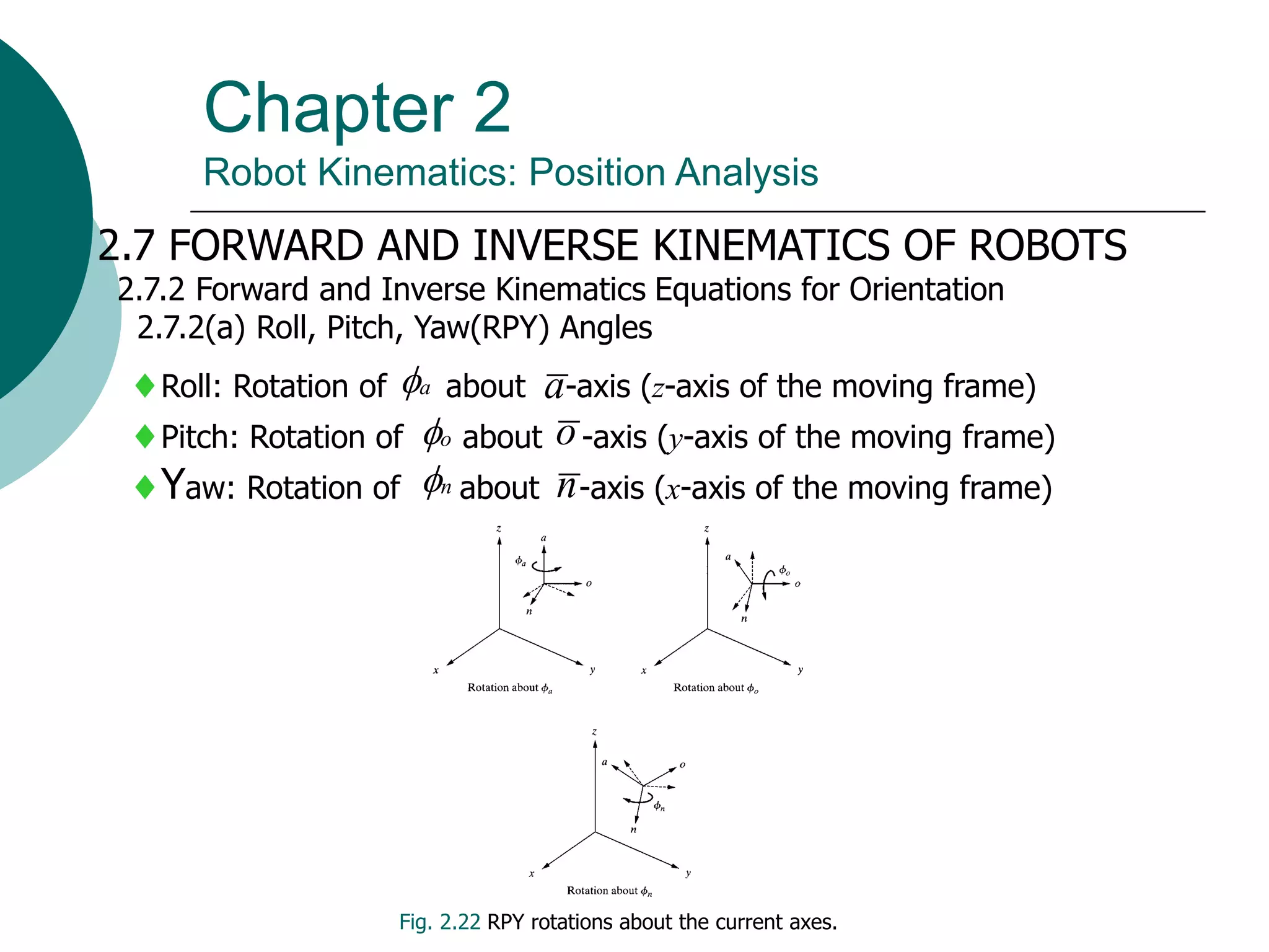 Chapter 2
Robot Kinematics: Position Analysis
2.7 FORWARD AND INVERSE KINEMATICS OF ROBOTS
2.7.2 Forward and Inverse Kinematics Equations for Orientation
2.7.2(a) Roll, Pitch, Yaw(RPY) Angles
Roll: Rotation of about -axis (z-axis of the moving frame)
Pitch: Rotation of about -axis (y-axis of the moving frame)
Yaw: Rotation of about -axis (x-axis of the moving frame)
a
a

o

n

o
n
Fig. 2.22 RPY rotations about the current axes.
 