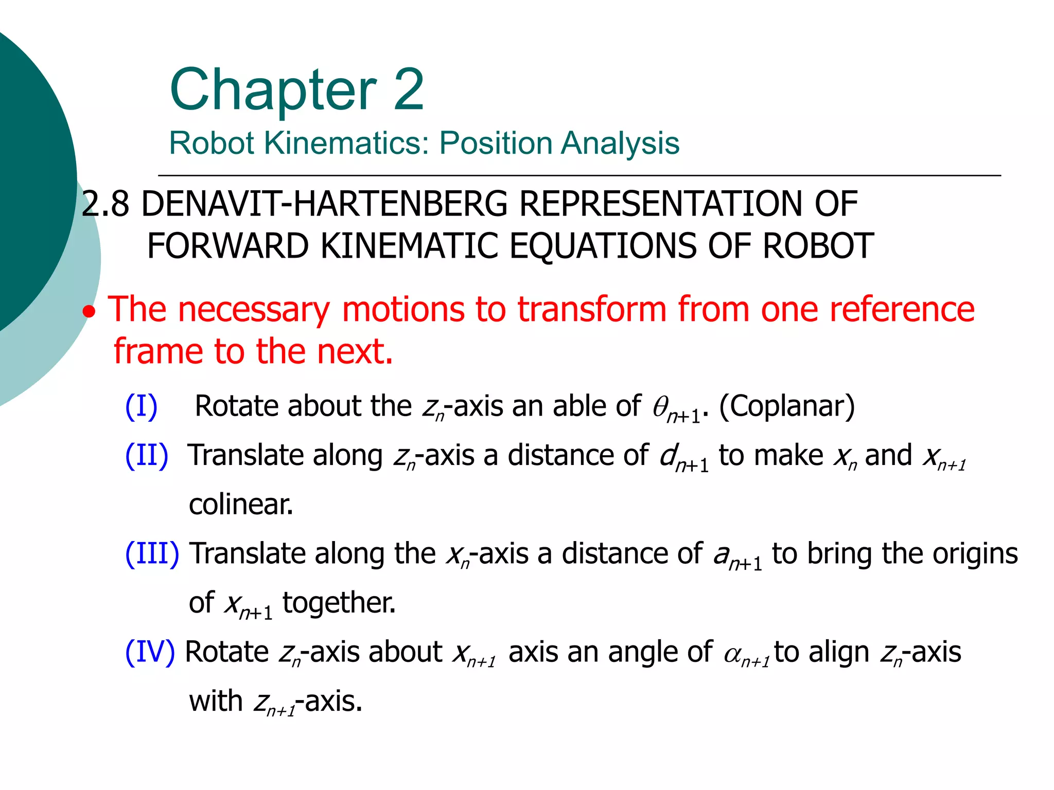 Chapter 2
Robot Kinematics: Position Analysis
2.8 DENAVIT-HARTENBERG REPRESENTATION OF
FORWARD KINEMATIC EQUATIONS OF ROBOT
 The necessary motions to transform from one reference
frame to the next.
(I) Rotate about the zn-axis an able of n+1. (Coplanar)
(II) Translate along zn-axis a distance of dn+1 to make xn and xn+1
colinear.
(III) Translate along the xn-axis a distance of an+1 to bring the origins
of xn+1 together.
(IV) Rotate zn-axis about xn+1 axis an angle of n+1 to align zn-axis
with zn+1-axis.
 