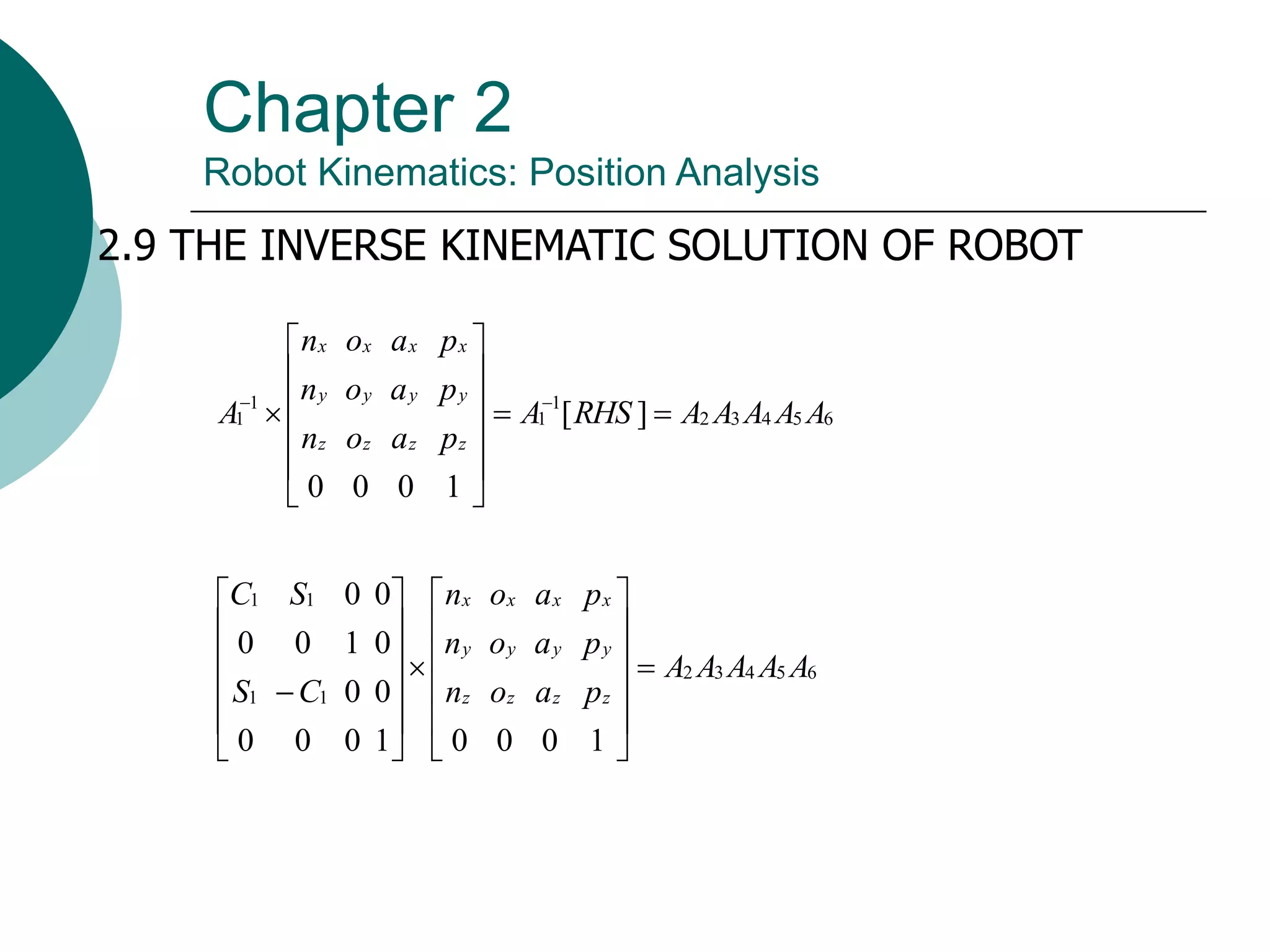Chapter 2
Robot Kinematics: Position Analysis
2.9 THE INVERSE KINEMATIC SOLUTION OF ROBOT
6
5
4
3
2
1
1
1
1 ]
[
1
0
0
0
A
A
A
A
A
RHS
A
p
a
o
n
p
a
o
n
p
a
o
n
A
z
z
z
z
y
y
y
y
x
x
x
x














 

6
5
4
3
2
1
1
1
1
1
0
0
0
1
0
0
0
0
0
0
1
0
0
0
0
A
A
A
A
A
p
a
o
n
p
a
o
n
p
a
o
n
C
S
S
C
z
z
z
z
y
y
y
y
x
x
x
x



























 