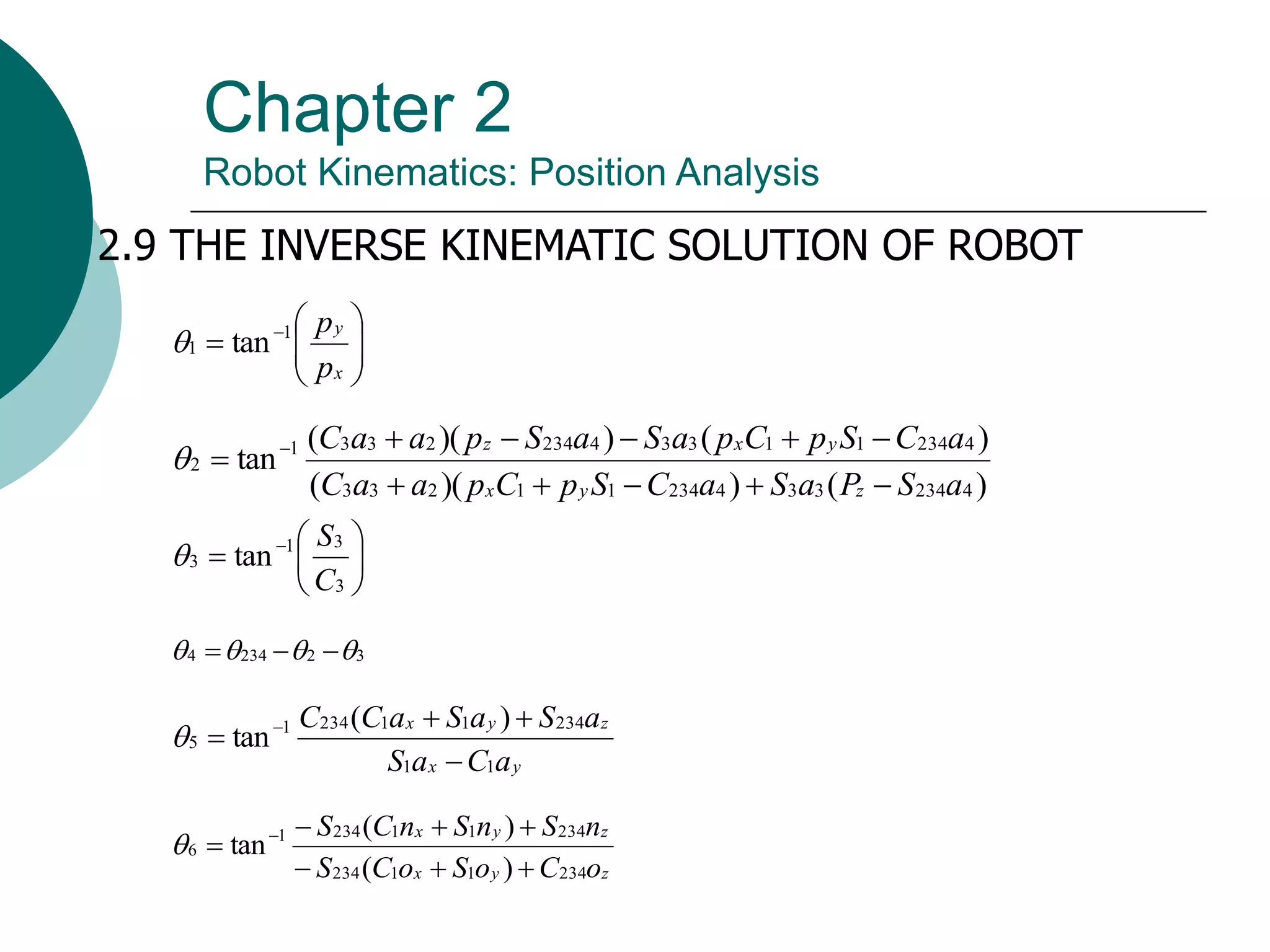Chapter 2
Robot Kinematics: Position Analysis
2.9 THE INVERSE KINEMATIC SOLUTION OF ROBOT








 
x
y
p
p
1
1 tan

)
(
)
)(
(
)
(
)
)(
(
tan
4
234
3
3
4
234
1
1
2
3
3
4
234
1
1
3
3
4
234
2
3
3
1
2
a
S
P
a
S
a
C
S
p
C
p
a
a
C
a
C
S
p
C
p
a
S
a
S
p
a
a
C
z
y
x
y
x
z










 







 
3
3
1
3 tan
C
S

3
2
234
4 


 


y
x
z
y
x
a
C
a
S
a
S
a
S
a
C
C
1
1
234
1
1
234
1
5
)
(
tan



 

z
y
x
z
y
x
o
C
o
S
o
C
S
n
S
n
S
n
C
S
234
1
1
234
234
1
1
234
1
6
)
(
)
(
tan






 

 