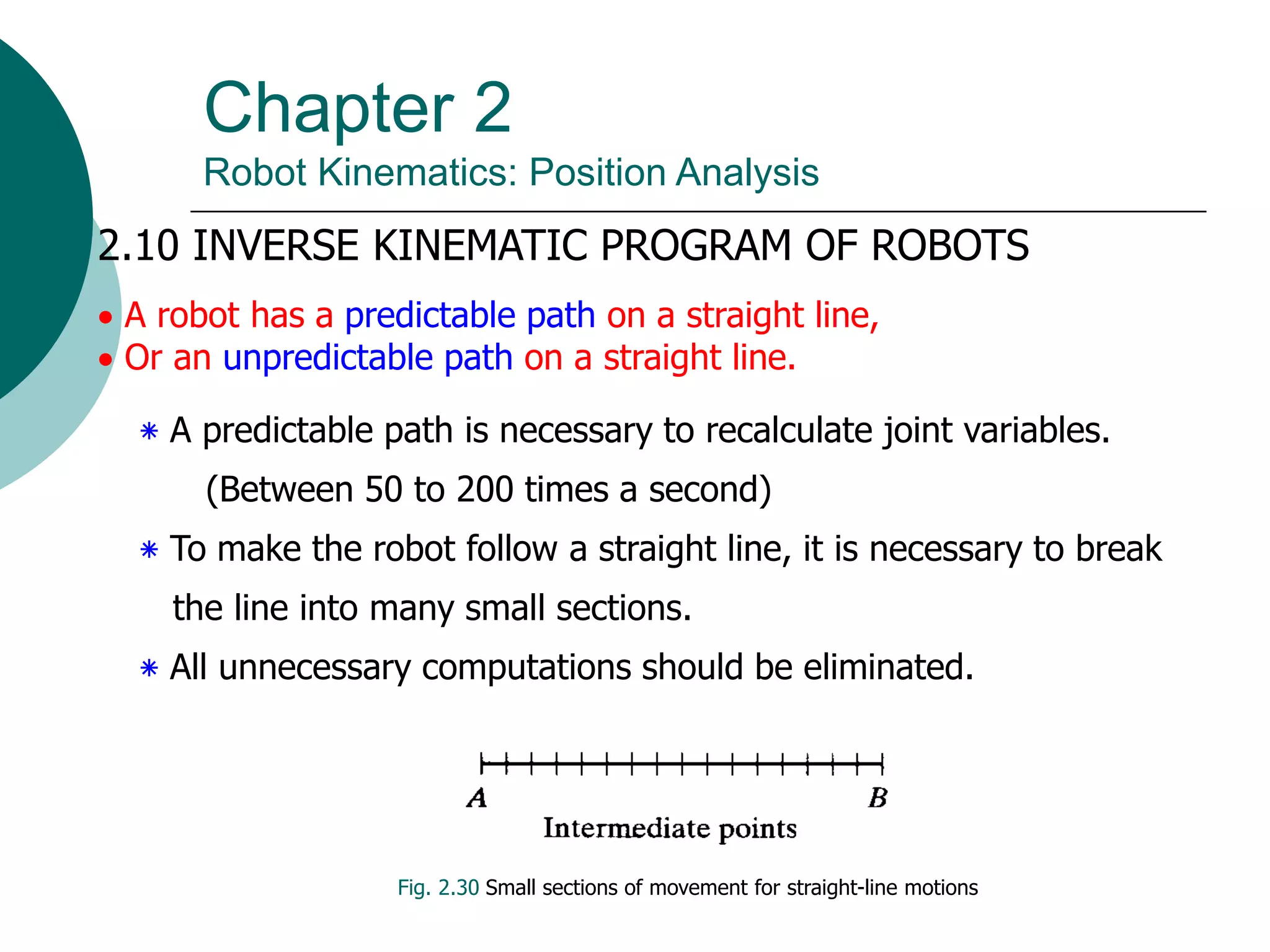 Chapter 2
Robot Kinematics: Position Analysis
2.10 INVERSE KINEMATIC PROGRAM OF ROBOTS
 A robot has a predictable path on a straight line,
 Or an unpredictable path on a straight line.
‫٭‬ A predictable path is necessary to recalculate joint variables.
(Between 50 to 200 times a second)
‫٭‬ To make the robot follow a straight line, it is necessary to break
the line into many small sections.
‫٭‬ All unnecessary computations should be eliminated.
Fig. 2.30 Small sections of movement for straight-line motions
 