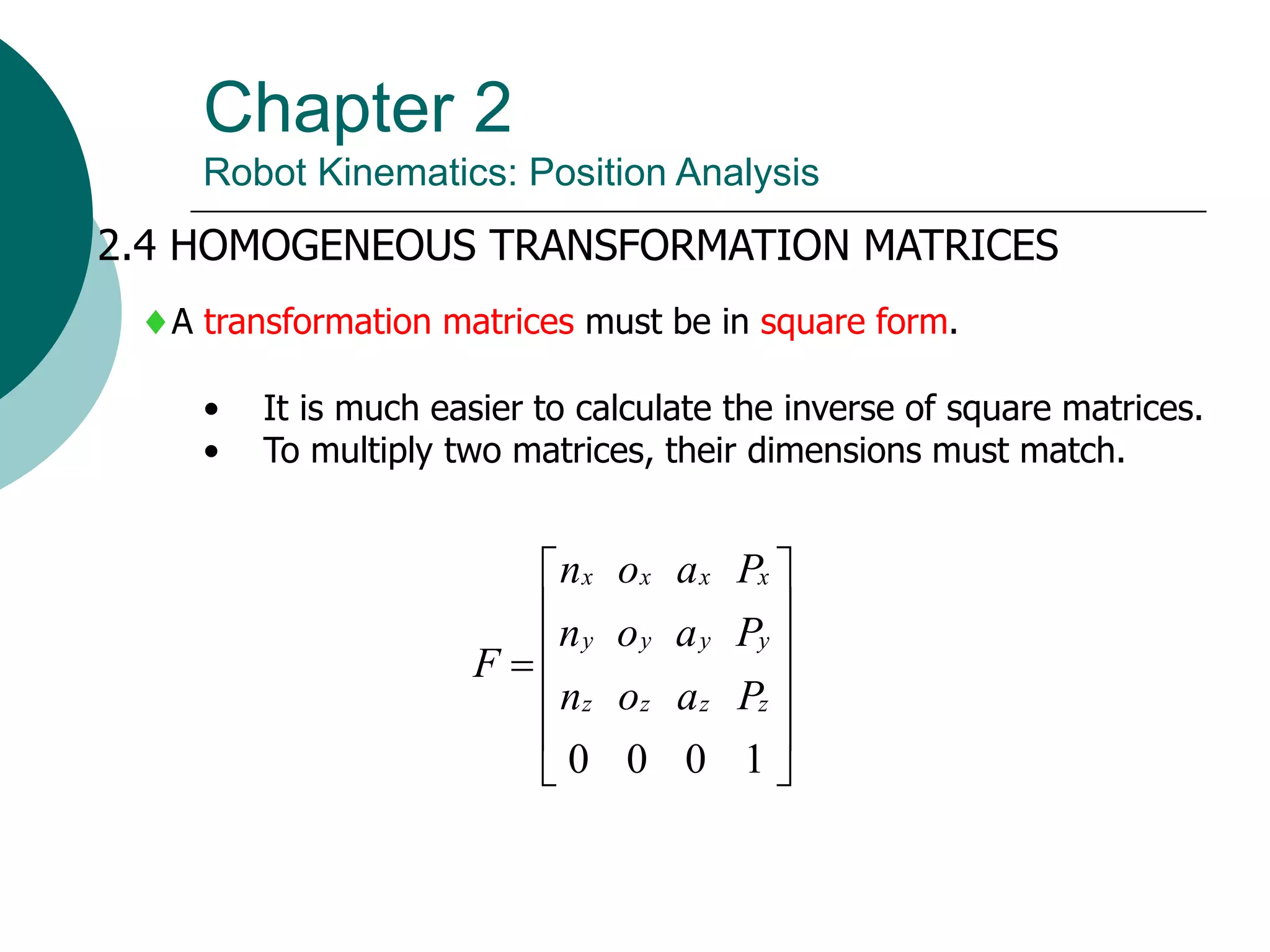 Chapter 2
Robot Kinematics: Position Analysis
2.4 HOMOGENEOUS TRANSFORMATION MATRICES
A transformation matrices must be in square form.
• It is much easier to calculate the inverse of square matrices.
• To multiply two matrices, their dimensions must match.













1
0
0
0
z
z
z
z
y
y
y
y
x
x
x
x
P
a
o
n
P
a
o
n
P
a
o
n
F
 