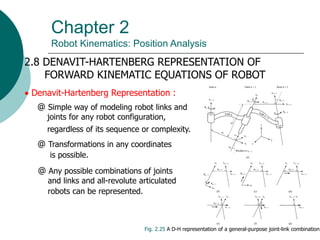 Chapter 2
Robot Kinematics: Position Analysis
2.8 DENAVIT-HARTENBERG REPRESENTATION OF
FORWARD KINEMATIC EQUATIONS OF ROBOT
 Denavit-Hartenberg Representation :
Fig. 2.25 A D-H representation of a general-purpose joint-link combination
@ Simple way of modeling robot links and
joints for any robot configuration,
regardless of its sequence or complexity.
@ Transformations in any coordinates
is possible.
@ Any possible combinations of joints
and links and all-revolute articulated
robots can be represented.
 