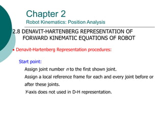 Chapter 2
Robot Kinematics: Position Analysis
2.8 DENAVIT-HARTENBERG REPRESENTATION OF
FORWARD KINEMATIC EQUATIONS OF ROBOT
 Denavit-Hartenberg Representation procedures:
Start point:
Assign joint number n to the first shown joint.
Assign a local reference frame for each and every joint before or
after these joints.
Y-axis does not used in D-H representation.
 