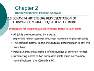 Chapter 2
Robot Kinematics: Position Analysis
2.8 DENAVIT-HARTENBERG REPRESENTATION OF
FORWARD KINEMATIC EQUATIONS OF ROBOT
 Procedures for assigning a local reference frame to each joint:
‫٭‬ All joints are represented by a z-axis.
(right-hand rule for rotational joint, linear movement for prismatic joint)
‫٭‬ The common normal is one line mutually perpendicular to any two
skew lines.
‫٭‬ Parallel z-axes joints make a infinite number of common normal.
‫٭‬ Intersecting z-axes of two successive joints make no common
normal between them(Length is 0.).
 