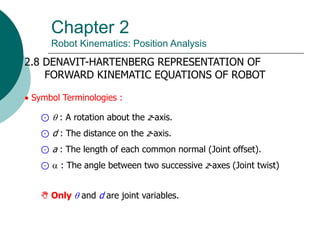 Chapter 2
Robot Kinematics: Position Analysis
2.8 DENAVIT-HARTENBERG REPRESENTATION OF
FORWARD KINEMATIC EQUATIONS OF ROBOT
 Symbol Terminologies :
⊙  : A rotation about the z-axis.
⊙ d : The distance on the z-axis.
⊙ a : The length of each common normal (Joint offset).
⊙  : The angle between two successive z-axes (Joint twist)
 Only  and d are joint variables.
 