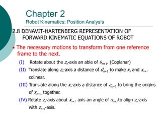 Chapter 2
Robot Kinematics: Position Analysis
2.8 DENAVIT-HARTENBERG REPRESENTATION OF
FORWARD KINEMATIC EQUATIONS OF ROBOT
 The necessary motions to transform from one reference
frame to the next.
(I) Rotate about the zn-axis an able of n+1. (Coplanar)
(II) Translate along zn-axis a distance of dn+1 to make xn and xn+1
colinear.
(III) Translate along the xn-axis a distance of an+1 to bring the origins
of xn+1 together.
(IV) Rotate zn-axis about xn+1 axis an angle of n+1 to align zn-axis
with zn+1-axis.
 