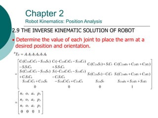 Chapter 2
Robot Kinematics: Position Analysis
2.9 THE INVERSE KINEMATIC SOLUTION OF ROBOT
 Determine the value of each joint to place the arm at a
desired position and orientation.
6
5
4
3
2
1 A
A
A
A
A
A
TH
R









































1
0
0
0
)
(
)
(
)
(
)
(
)
(
)
(
)
(
)
(
2
2
3
23
4
234
5
234
6
234
6
5
234
6
234
6
5
234
2
2
3
23
4
234
1
5
1
5
234
1
6
5
1
6
234
6
5
234
1
6
5
1
6
234
6
5
234
1
2
2
3
23
4
234
1
5
1
5
234
1
6
5
1
6
234
6
5
234
1
6
5
1
6
234
6
5
234
1
a
S
a
S
a
S
S
S
C
C
C
C
S
S
C
C
C
S
a
C
a
C
a
C
S
C
C
S
C
S
C
S
C
C
S
C
C
C
S
C
S
C
S
S
C
C
C
S
a
C
a
C
a
C
C
C
S
S
C
C
C
S
S
C
S
C
C
C
C
C
S
S
S
S
C
C
C
C













1
0
0
0
z
z
z
z
y
y
y
y
x
x
x
x
p
a
o
n
p
a
o
n
p
a
o
n
 