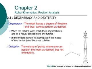 Chapter 2
Robot Kinematics: Position Analysis
2.11 DEGENERACY AND DEXTERITY
Degeneracy : The robot looses a degree of freedom
and thus cannot perform as desired.
‫٭‬ When the robot’s joints reach their physical limits,
and as a result, cannot move any further.
‫٭‬ In the middle point of its workspace if the z-axes
of two similar joints becomes colinear.
Fig. 2.31 An example of a robot in a degenerate position.
Dexterity : The volume of points where one can
position the robot as desired, but not
orientate it.
 