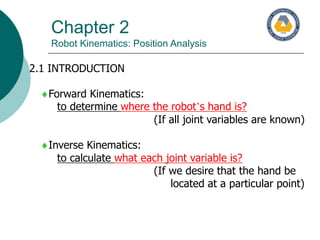 Chapter 2
Robot Kinematics: Position Analysis
2.1 INTRODUCTION
Forward Kinematics:
to determine where the robot’s hand is?
(If all joint variables are known)
Inverse Kinematics:
to calculate what each joint variable is?
(If we desire that the hand be
located at a particular point)
 