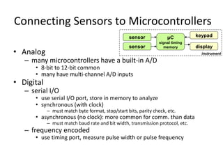 Connecting Sensors to Microcontrollers
• Analog
– many microcontrollers have a built-in A/D
• 8-bit to 12-bit common
• many have multi-channel A/D inputs
• Digital
– serial I/O
• use serial I/O port, store in memory to analyze
• synchronous (with clock)
– must match byte format, stop/start bits, parity check, etc.
• asynchronous (no clock): more common for comm. than data
– must match baud rate and bit width, transmission protocol, etc.
– frequency encoded
• use timing port, measure pulse width or pulse frequency
µC
signal timing
memory
keypad
sensor
sensor display
instrument
 
