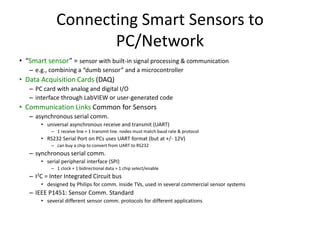 Connecting Smart Sensors to
PC/Network
• “Smart sensor” = sensor with built-in signal processing & communication
– e.g., combining a “dumb sensor” and a microcontroller
• Data Acquisition Cards (DAQ)
– PC card with analog and digital I/O
– interface through LabVIEW or user-generated code
• Communication Links Common for Sensors
– asynchronous serial comm.
• universal asynchronous receive and transmit (UART)
– 1 receive line + 1 transmit line. nodes must match baud rate & protocol
• RS232 Serial Port on PCs uses UART format (but at +/- 12V)
– can buy a chip to convert from UART to RS232
– synchronous serial comm.
• serial peripheral interface (SPI)
– 1 clock + 1 bidirectional data + 1 chip select/enable
– I2C = Inter Integrated Circuit bus
• designed by Philips for comm. inside TVs, used in several commercial sensor systems
– IEEE P1451: Sensor Comm. Standard
• several different sensor comm. protocols for different applications
 