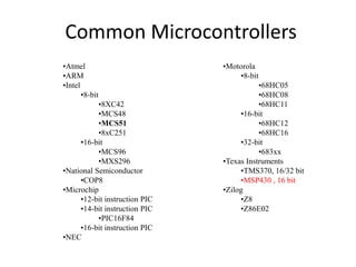 Common Microcontrollers
•Atmel
•ARM
•Intel
•8-bit
•8XC42
•MCS48
•MCS51
•8xC251
•16-bit
•MCS96
•MXS296
•National Semiconductor
•COP8
•Microchip
•12-bit instruction PIC
•14-bit instruction PIC
•PIC16F84
•16-bit instruction PIC
•NEC
•Motorola
•8-bit
•68HC05
•68HC08
•68HC11
•16-bit
•68HC12
•68HC16
•32-bit
•683xx
•Texas Instruments
•TMS370, 16/32 bit
•MSP430 , 16 bit
•Zilog
•Z8
•Z86E02
 
