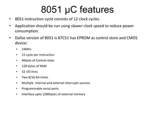8051 µC features
• 8051 instruction cycle consists of 12 clock cycles.
• Application should be run using slower clock speed to reduce power
consumption.
• Dallas version of 8051 is 87C51 has EPROM as control store and CMOS
device:
• 24Mhz
• 12 cycle per instruction
• 4Kbyte of Control stote
• 128 bytes of RAM
• 32 I/O lines
• Two 8/16-bit times
• Multiple internal and external interrupts sources
• Programmable serial ports
• Interface upto 128Kbytes of external memory
 