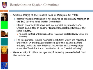 Restrictions on Shariah Committee
 Section 16B(6) of the Central Bank of Malaysia Act 1958:
 Islamic financial institution is not allowed to appoint any member of
the SAC to serve in its Shariah Committee
 Islamic financial institution shall not appoint any member of a
Shariah Committee in another Islamic financial institution of the
same industry.
 To avoid conflict of interest and for reasons of confidentiality within the
industry
 For this purpose, Islamic financial institutions which are regulated
under the FSA and IFSA are classified as of the "Islamic banking
industry", whilst Islamic financial institutions that are regulated
under the Takaful Act are classified as of the "takaful industry".
 Memberships in other categories of industry are excluded from
the restriction.
11
 