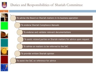 Duties and Responsibilities of Shariah Committee
To advise the Board on Shariah matters in its business operation
To endorse Shariah Compliance Manuals
To endorse and validate relevant documentations
To assist related parties on Shariah matters for advice upon request
To advise on matters to be referred to the SAC
To provide written Shariah opinion
To assist the SAC on reference for advice
12
 