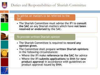 Duties and Responsibilities of Shariah Committee
• The Shariah Committee must advise the IFI to consult
the SAC on any Shariah matters which have not been
resolved or endorsed by the SAC.
To advise on matters to be referred to the
SAC
• The Shariah Committee is required to record any
opinion given.
• The Committee shall prepare written Shariah opinions
in the following circumstances:
• Where the IFI make reference to the SAC for advice
• Where the IFI submits applications to BNM for new
product approval in accordance with guidelines on
product approval issued by BNM.
To provide written Shariah opinion
15
 
