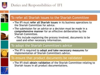Duties and Responsibilities of IFI
To refer all Shariah issues to the Shariah Committee
• The IFI must refer all Shariah issues in its business operations to
the Shariah Committee for advice.
• The submission for an advice or a decision must be made in a
comprehensive manner for an effective deliberation by the
Shariah Committee.
• This include explaining the process involved, documents to be
used and other necessary information.
To adopt the Shariah Committee's advice
• The IFI is required to adopt and take necessary measures for
implementation of Shariah Committee's advice.
To ensure that product documents be validated
• The IFI shall obtain validation of the Shariah Committee relating to
Shariah issues in all product documentations.
18
 