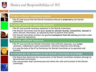Duties and Responsibilities of IFI
To have a Shariah Compliance Manual
•The IFI shall ensure that the Shariah Compliance Manual is endorsed by the Shariah
Committee.
To provide access to relevant documents
•The IFI must provide necessary assistance to the Shariah Committee.
•The Shariah Committee must be given access to relevant records, transactions, manuals or
other relevant information, as required by them to perform their duties.
•The Shariah Committee members are granted exemptions from the secrecy provisions under
the respective legislations.
To provide sufficient resources
•The IFI must provide the Shariah Committee with sufficient resources, e.g. budget
allocation, independent expert consultation, reference materials and trainings.
•It is also the duty of the IFI to familiarize the Shariah Committee on its operation and
business.
To remunerate the members of the Shariah Committee accordingly
•The Board shall determine the remuneration of the Shariah Committee members (through its
Remuneration Committee).
•The remuneration shall commensurate and reflect the roles and functions of the Shariah
Committee
19
 