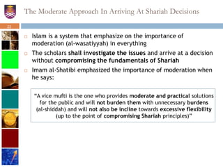 The Moderate Approach In Arriving At Shariah Decisions
 Islam is a system that emphasize on the importance of
moderation (al-wasatiyyah) in everything
 The scholars shall investigate the issues and arrive at a decision
without compromising the fundamentals of Shariah
 Imam al-Shatibi emphasized the importance of moderation when
he says:
“A vice mufti is the one who provides moderate and practical solutions
for the public and will not burden them with unnecessary burdens
(al-shiddah) and will not also be incline towards excessive flexibility
(up to the point of compromising Shariah principles)”
22
 