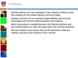 Conclusion
 Shariah advisors are the backbone of the industry without which
the integrity of the whole industry will be at stake
 Advisory services are an amanah (responsibility) and must be
discharged with utmost professionalism and integrity
 More interactions is needed between the Shariah advisors and
the market players so that the supervisory role will be enhanced
 Shariah scholars must ensure that all the decisions made are
realistic and serve the interest of the ummah
24
 