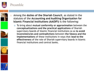 Preamble
 Among the duties of the Shariah Council, as stated in the
statutes of the Accounting and Auditing Organization for
Islamic Financial Institutions (AAOIFI) is the following:
 To bring about mutual conformity or approximation between the
conceptualizations and the practical applications of Shariah
supervisory boards of Islamic financial institutions so as to avoid
inconsistencies and contradictions between the fatawa and the
implementations of these institutions in ways that lead to the
effectiveness of the role of Shariah supervisory boards in Islamic
financial institutions and central banks.
3
 