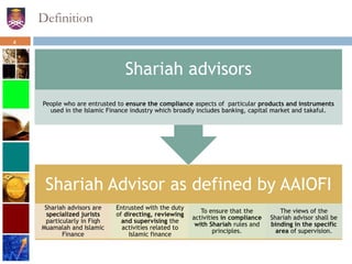 Definition
Shariah Advisor as defined by AAIOFI
Shariah advisors are
specialized jurists
particularly in Fiqh
Muamalah and Islamic
Finance
Entrusted with the duty
of directing, reviewing
and supervising the
activities related to
Islamic finance
To ensure that the
activities in compliance
with Shariah rules and
principles.
The views of the
Shariah advisor shall be
binding in the specific
area of supervision.
Shariah advisors
People who are entrusted to ensure the compliance aspects of particular products and instruments
used in the Islamic Finance industry which broadly includes banking, capital market and takaful.
4
 