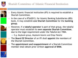 Shariah Committee of Islamic Financial Institution
 Every Islamic financial institution (IFI) is required to establish a
Shariah Committee.
 In the case of a IFSA2013, for Islamic Banking Subsidiaries (IBS)
bank, it may establish one Shariah Committee for the banking
group.
 However, if a takaful operator is part of that group, the takaful
operator must establish its own separate Shariah Committee,
due to the legal requirement under the Takaful Act 1984.
 E.g. Maybank group, Maybank Islamic and Etiqa Takaful
 The Board Of Director of an IFI shall appoint the members of
the Shariah Committee.
 The appointment and reappointment of a Shariah Committee
member shall obtain prior written approval of BNM.
9
 