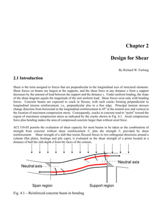 Chapter 2
Design for Shear
By Richard W. Furlong
2.1 Introduction
Shear is the term assigned to forces that act perpendicular to the longitudinal axis of structural elements.
Shear forces on beams are largest at the supports, and the shear force at any distance x from a support
decreases by the amount of load between the support and the distance x. Under uniform loading, the slope
of the shear diagram equals the magnitude of the unit uniform load. Shear forces exist only with bending
forces. Concrete beams are expected to crack in flexure, with such cracks forming perpendicular to
longitudinal tension reinforcement, i.e., perpendicular also to a free edge. Principal tension stresses
change direction from horizontal at the longitudinal reinforcement to 45o
at the neutral axis and vertical at
the location of maximum compression stress. Consequently, cracks in concrete tend to “point” toward the
region of maximum compression stress as indicated by the cracks shown in Fig. 4.1. Axial compression
force plus bending makes the area of compressed concrete larger than without axial force.
ACI 318-05 permits the evaluation of shear capacity for most beams to be taken as the combination of
strength from concrete without shear reinforcement Vc plus the strength Vs provided by shear
reinforcement. Shear strength of a slab that resists flexural forces in two orthogonal directions around a
column (flat plates, footings and pile caps), is evaluated as the shear strength of a prism located at a
distance of half the slab depth d from the faces of the column.
Neutral axis
Neutral axis
Span region Support region
Fig. 4.1 – Reinforced concrete beam in bending
 