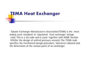 TEMA Heat Exchanger
Tubular Exchanger Manufacture’s Association(TEMA) is the most
widely used ‘standard’ or ‘stipulated’ heat exchanger ‘design
code’.This is a US code and is used together with ASME Section
VIII(for the design of unfired pressure vessels).The TEMA code
specifies the mechanical design procedure, tolerances allowed and
the dimensions of the various parts of an exchanger.
 