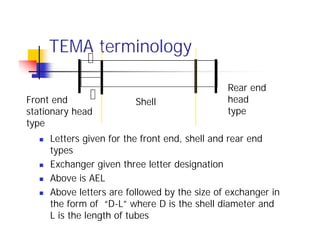 TEMA terminology
 Letters given for the front end, shell and rear end
types
 Exchanger given three letter designation
 Above is AEL
 Above letters are followed by the size of exchanger in
the form of “D-L” where D is the shell diameter and
L is the length of tubes
Shell
Front end
stationary head
type
Rear end
head
type
 