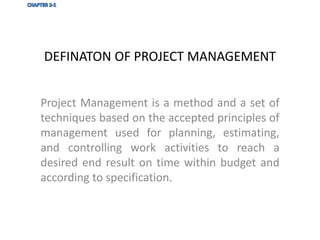 DEFINATON OF PROJECT MANAGEMENT
Project Management is a method and a set of
techniques based on the accepted principles of
management used for planning, estimating,
and controlling work activities to reach a
desired end result on time within budget and
according to specification.
 