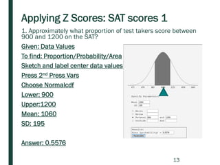 Applying Z Scores: SAT scores 1
1. Approximately what proportion of test takers score between
900 and 1200 on the SAT?
Given: Data Values
To find: Proportion/Probability/Area
Sketch and label center data values
Press 2nd Press Vars
Choose Normalcdf
Lower: 900
Upper:1200
Mean: 1060
SD: 195
Answer: 0.5576
13
 